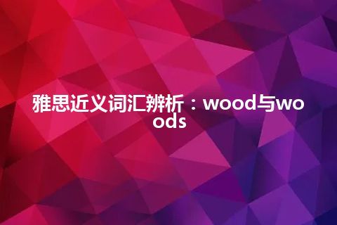 雅思近义词汇辨析：wood与woods