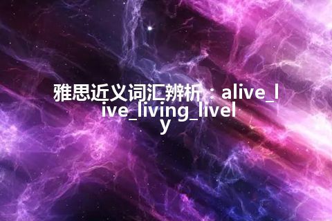 雅思近义词汇辨析：alive_live_living_lively