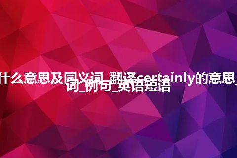 certainly什么意思及同义词_翻译certainly的意思_用法_同义词_例句_英语短语