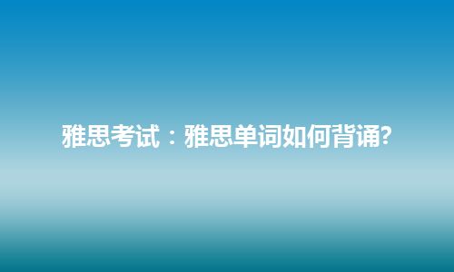 雅思考试：雅思单词如何背诵?