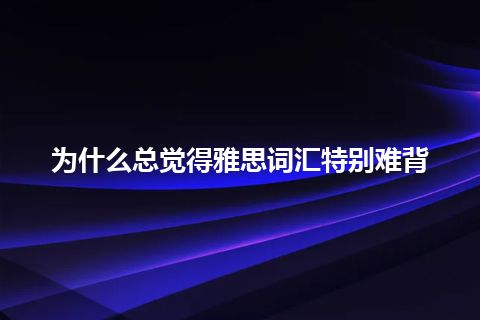 为什么总觉得雅思词汇特别难背