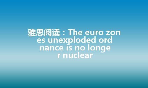 雅思阅读：The euro zones unexploded ordnance is no longer nuclear