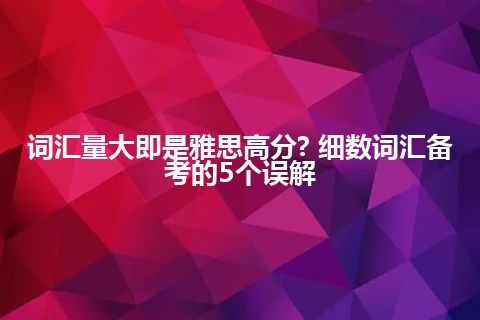 词汇量大即是雅思高分? 细数词汇备考的5个误解