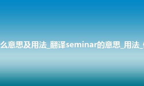 seminar是什么意思及用法_翻译seminar的意思_用法_例句_英语短语