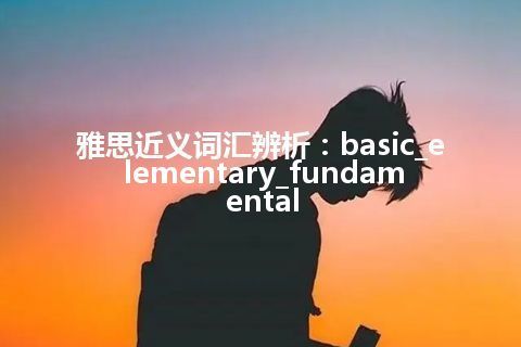 雅思近义词汇辨析：basic_elementary_fundamental