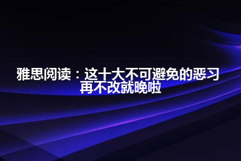 雅思阅读：这十大不可避免的恶习 再不改就晚啦