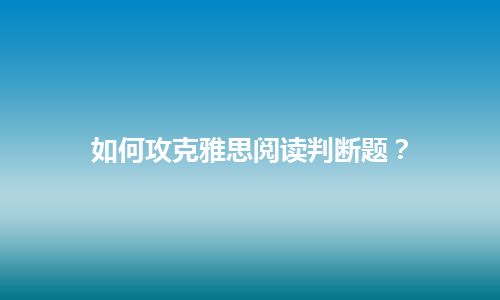 如何攻克雅思阅读判断题？