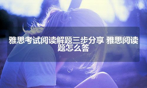 雅思考试阅读解题三步分享 雅思阅读题怎么答