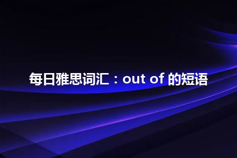 每日雅思词汇：out of 的短语