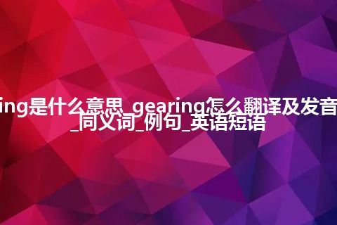 gearing是什么意思_gearing怎么翻译及发音_用法_同义词_例句_英语短语