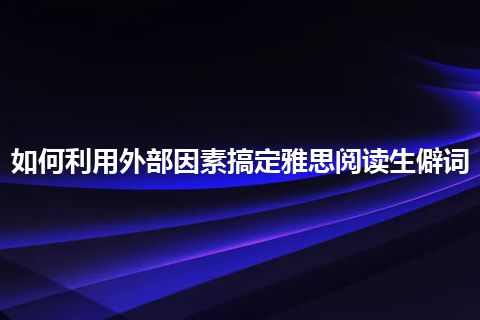 如何利用外部因素搞定雅思阅读生僻词