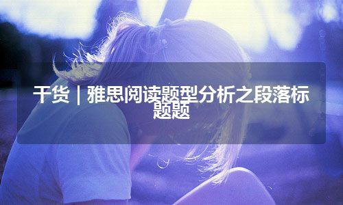 干货 | 雅思阅读题型分析之段落标题题