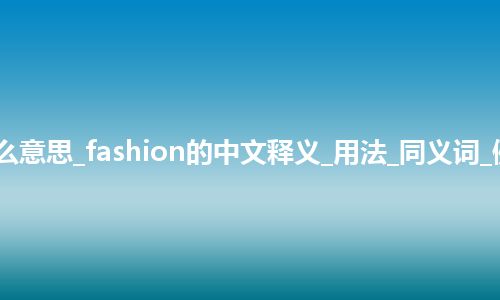 fashion是什么意思_fashion的中文释义_用法_同义词_例句_英语短语