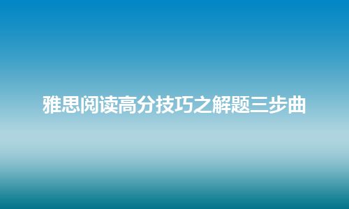 雅思阅读高分技巧之解题三步曲