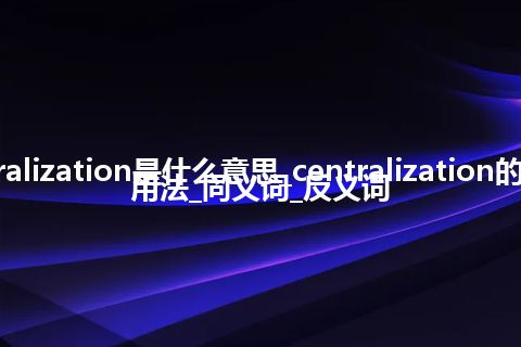 centralization是什么意思_centralization的意思_用法_同义词_反义词