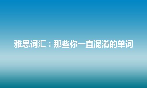 雅思词汇：那些你一直混淆的单词