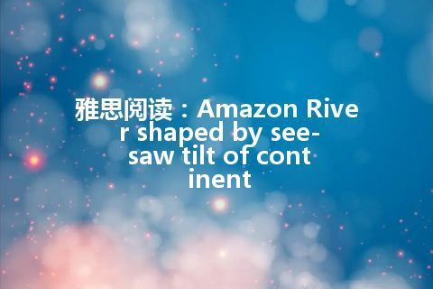 雅思阅读：Amazon River shaped by see-saw tilt of continent