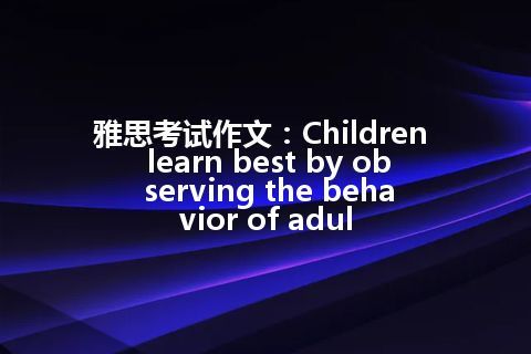 雅思考试作文：Children learn best by observing the behavior of adul