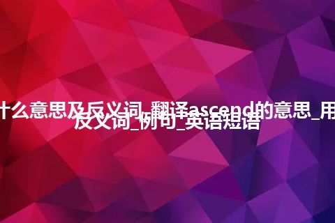 ascend是什么意思及反义词_翻译ascend的意思_用法_同义词_反义词_例句_英语短语