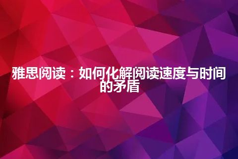 雅思阅读：如何化解阅读速度与时间的矛盾