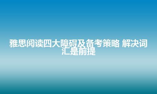 雅思阅读四大障碍及备考策略 解决词汇是前提