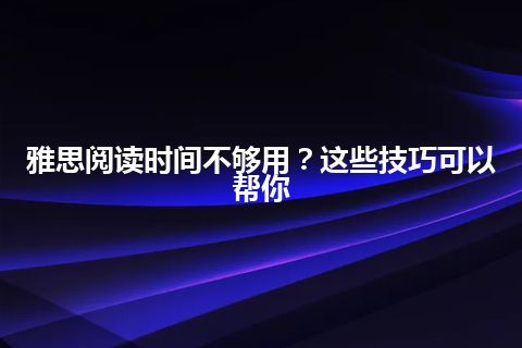 雅思阅读时间不够用？这些技巧可以帮你