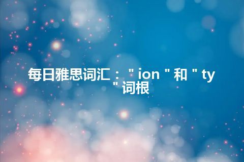 每日雅思词汇：＂ion＂和＂ty＂词根