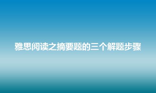 雅思阅读之摘要题的三个解题步骤