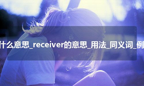 receiver是什么意思_receiver的意思_用法_同义词_例句_英语短语