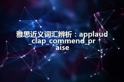 雅思近义词汇辨析：applaud_clap_commend_praise