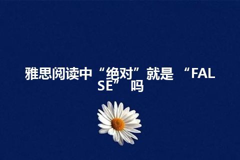 雅思阅读中“绝对”就是 “FALSE” 吗