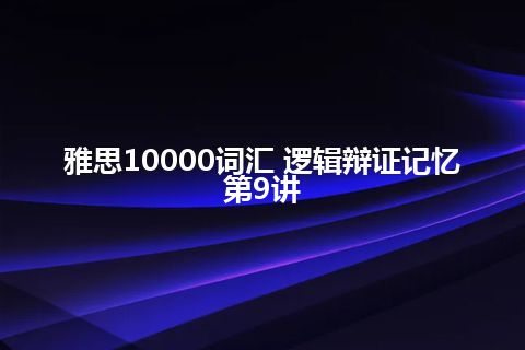 雅思10000词汇 逻辑辩证记忆第9讲