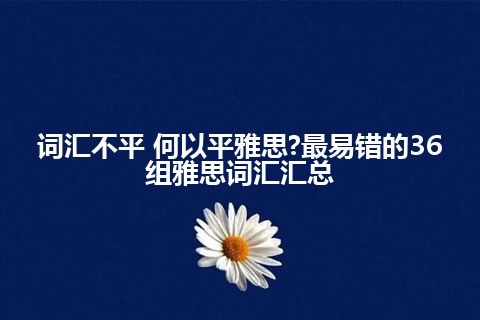 词汇不平 何以平雅思?最易错的36组雅思词汇汇总