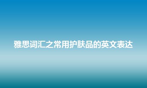 雅思词汇之常用护肤品的英文表达