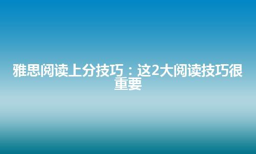 雅思阅读上分技巧：这2大阅读技巧很重要