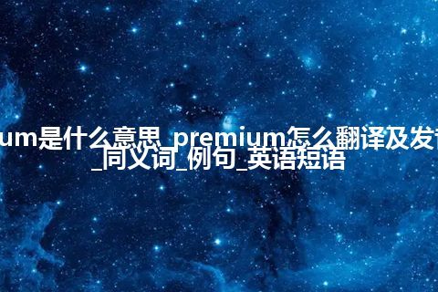 premium是什么意思_premium怎么翻译及发音_用法_同义词_例句_英语短语