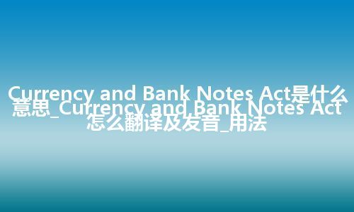 Currency and Bank Notes Act是什么意思_Currency and Bank Notes Act怎么翻译及发音_用法