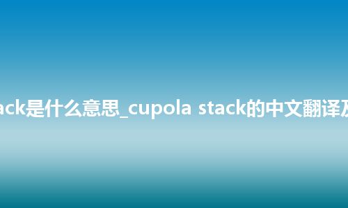 cupola stack是什么意思_cupola stack的中文翻译及用法_用法