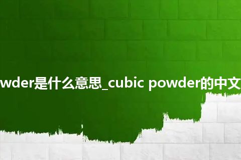 cubic powder是什么意思_cubic powder的中文释义_用法