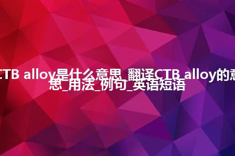 CTB alloy是什么意思_翻译CTB alloy的意思_用法_例句_英语短语