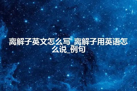 离解子英文怎么写_离解子用英语怎么说_例句