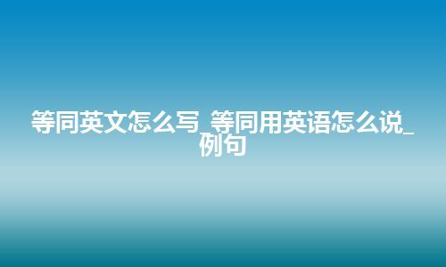 等同英文怎么写_等同用英语怎么说_例句