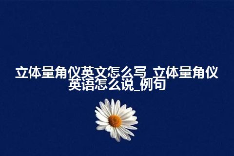 立体量角仪英文怎么写_立体量角仪英语怎么说_例句