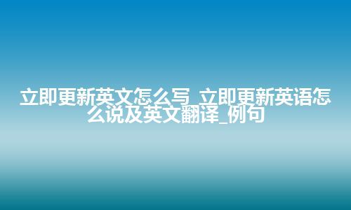 立即更新英文怎么写_立即更新英语怎么说及英文翻译_例句