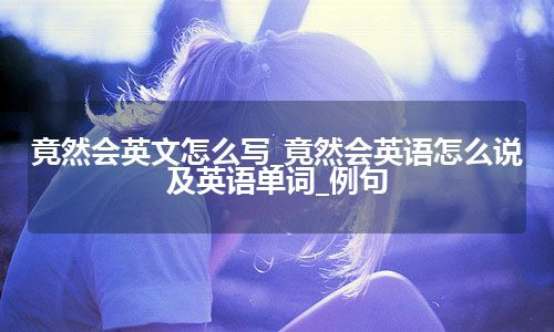 竟然会英文怎么写_竟然会英语怎么说及英语单词_例句