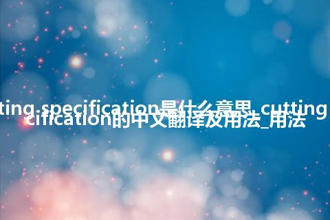 cutting specification是什么意思_cutting specification的中文翻译及用法_用法