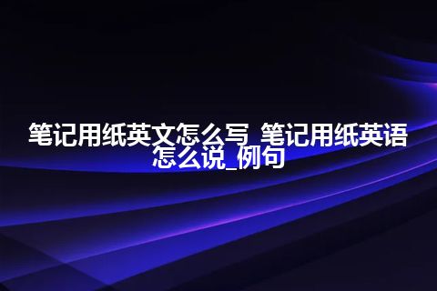 笔记用纸英文怎么写_笔记用纸英语怎么说_例句