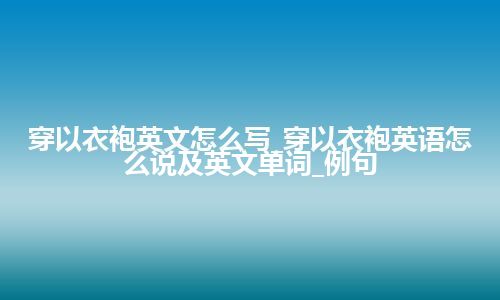 穿以衣袍英文怎么写_穿以衣袍英语怎么说及英文单词_例句