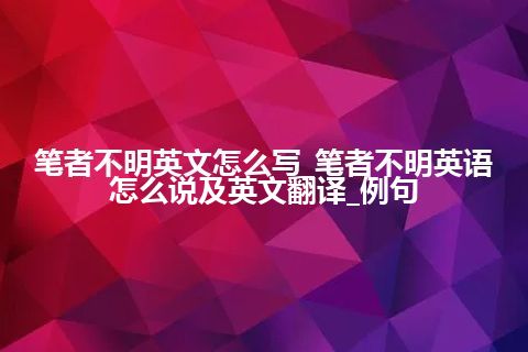 笔者不明英文怎么写_笔者不明英语怎么说及英文翻译_例句