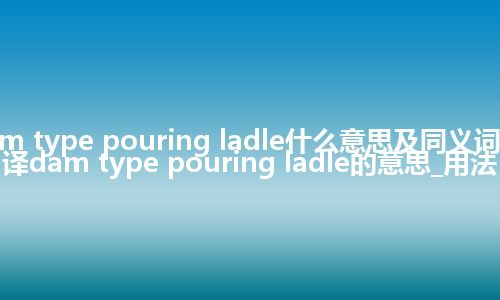 dam type pouring ladle什么意思及同义词_翻译dam type pouring ladle的意思_用法